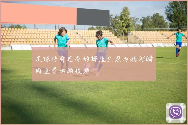 足球传奇巴乔的辉煌生涯与精彩瞬间全景回顾视频
