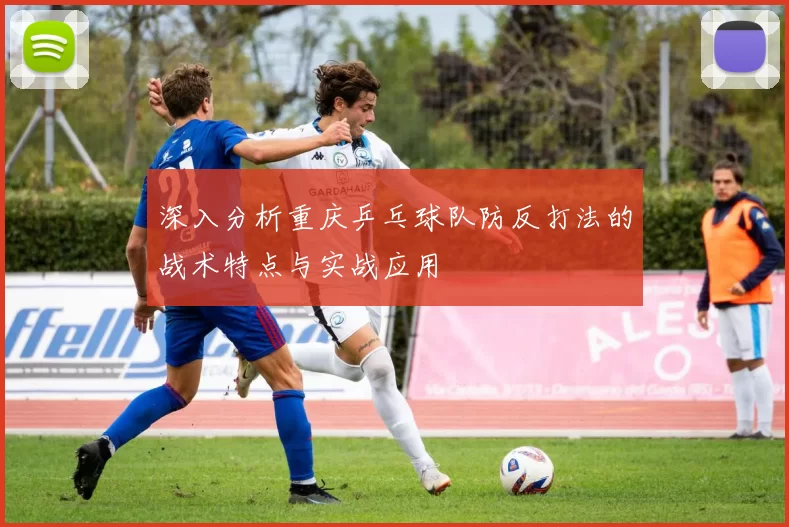 深入分析重庆乒乓球队防反打法的战术特点与实战应用