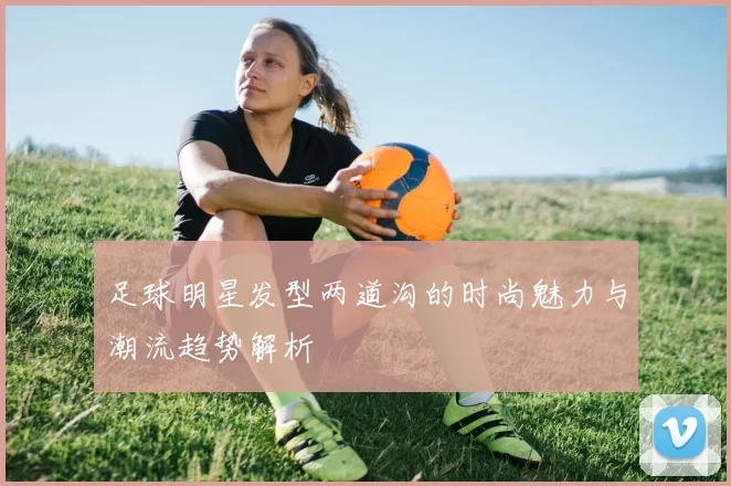 足球明星发型两道沟的时尚魅力与潮流趋势解析