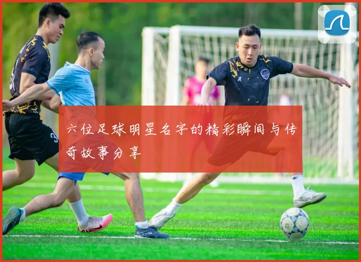六位足球明星名字的精彩瞬间与传奇故事分享