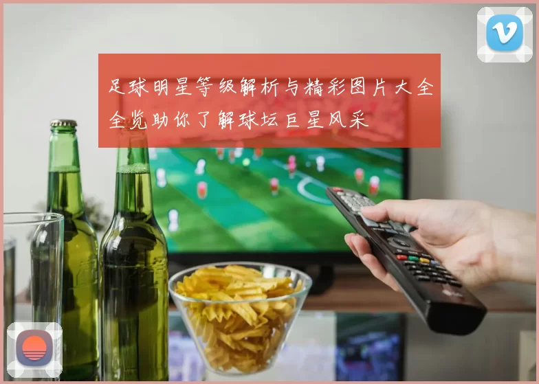 足球明星等级解析与精彩图片大全全览助你了解球坛巨星风采
