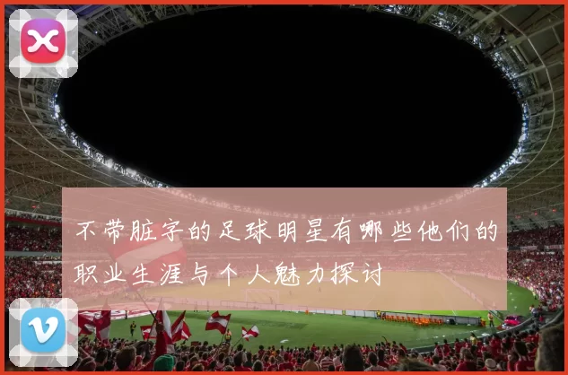不带脏字的足球明星有哪些他们的职业生涯与个人魅力探讨