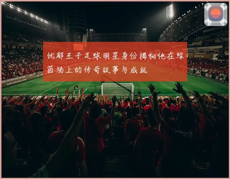 忧郁王子足球明星身份揭秘他在绿茵场上的传奇故事与成就