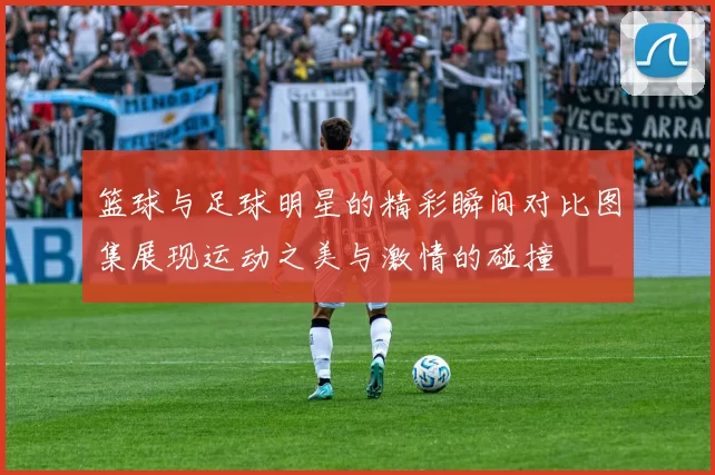 篮球与足球明星的精彩瞬间对比图集展现运动之美与激情的碰撞