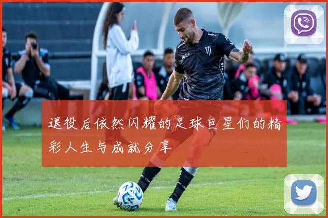退役后依然闪耀的足球巨星们的精彩人生与成就分享