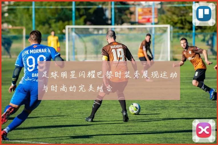 足球明星闪耀巴黎时装秀展现运动与时尚的完美结合