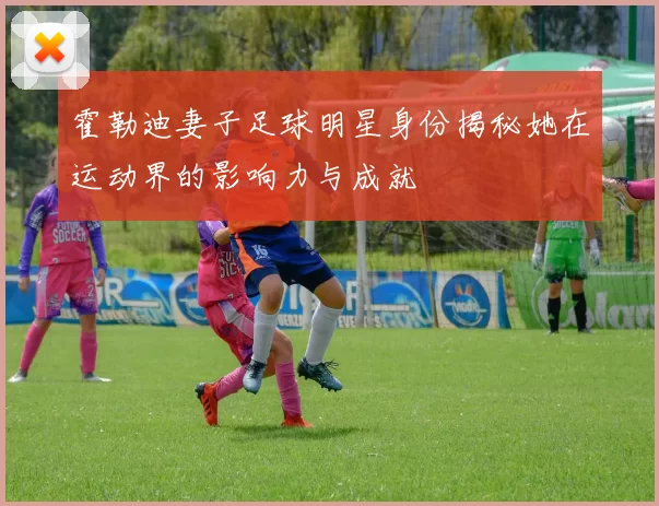 霍勒迪妻子足球明星身份揭秘她在运动界的影响力与成就
