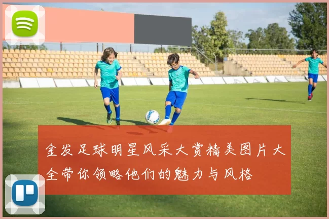 金发足球明星风采大赏精美图片大全带你领略他们的魅力与风格