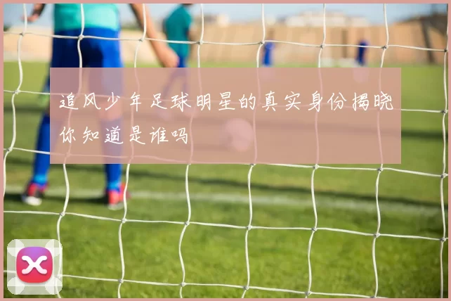 追风少年足球明星的真实身份揭晓你知道是谁吗