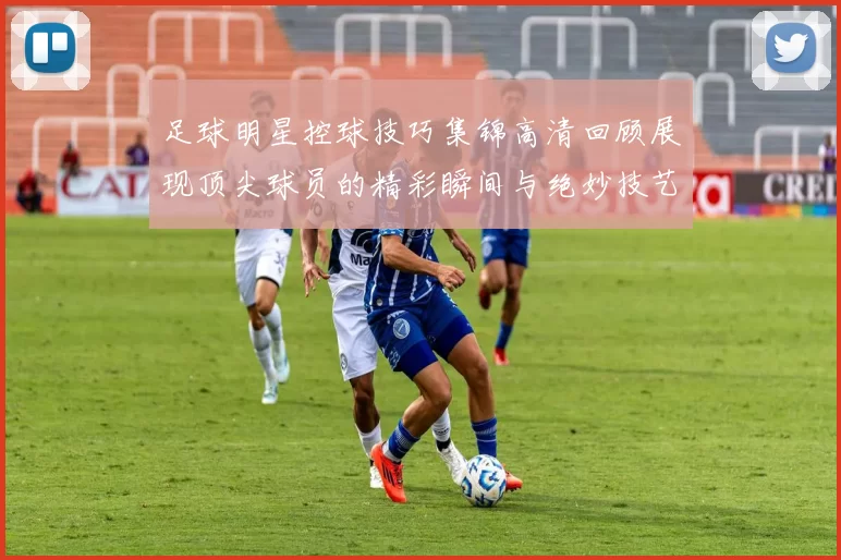 足球明星控球技巧集锦高清回顾展现顶尖球员的精彩瞬间与绝妙技艺