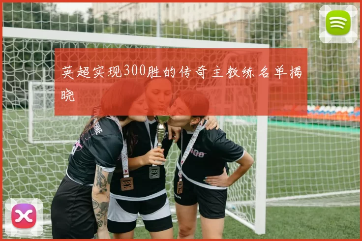 英超实现300胜的传奇主教练名单揭晓