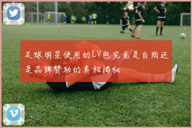 足球明星使用的LV包究竟是自购还是品牌赞助的真相揭秘