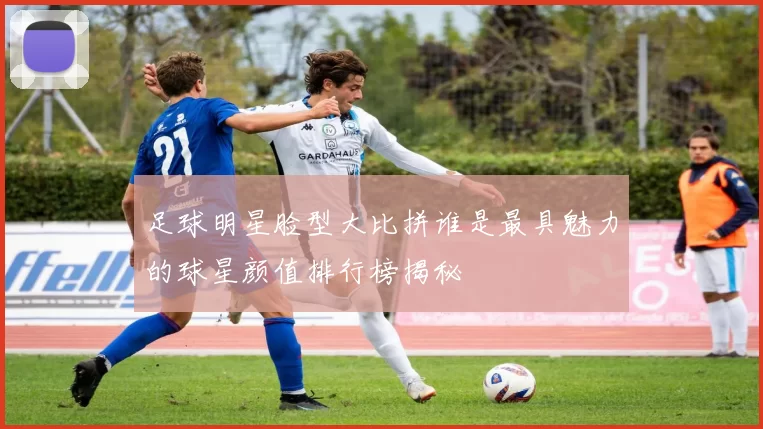 足球明星脸型大比拼谁是最具魅力的球星颜值排行榜揭秘