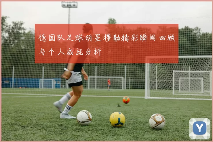 德国队足球明星穆勒精彩瞬间回顾与个人成就分析