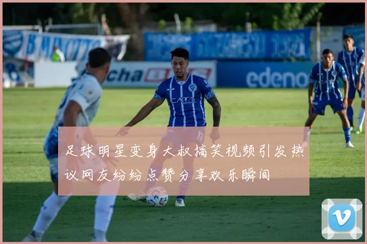 足球明星变身大叔搞笑视频引发热议网友纷纷点赞分享欢乐瞬间