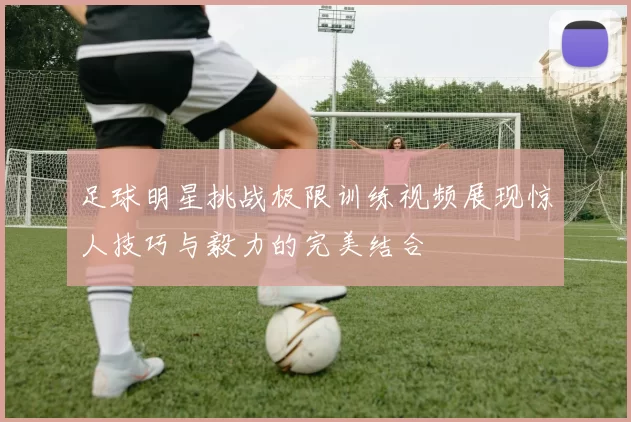 足球明星挑战极限训练视频展现惊人技巧与毅力的完美结合