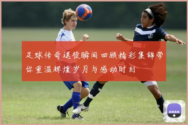 足球传奇退役瞬间回顾精彩集锦带你重温辉煌岁月与感动时刻