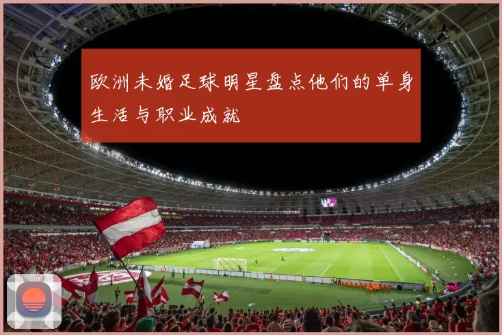 欧洲未婚足球明星盘点他们的单身生活与职业成就