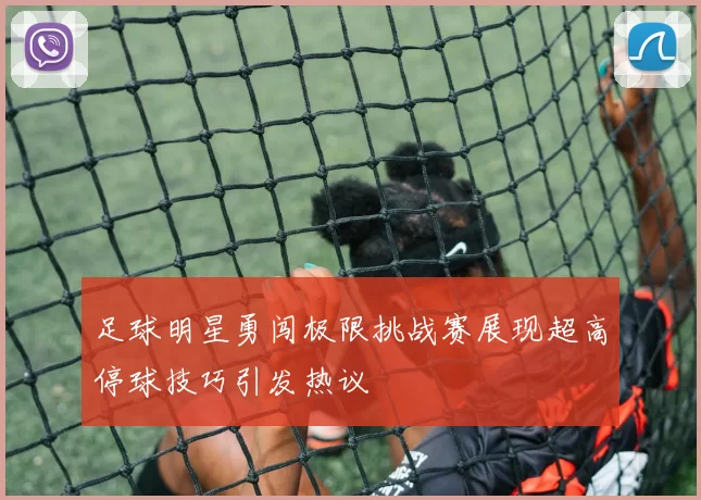 足球明星勇闯极限挑战赛展现超高停球技巧引发热议