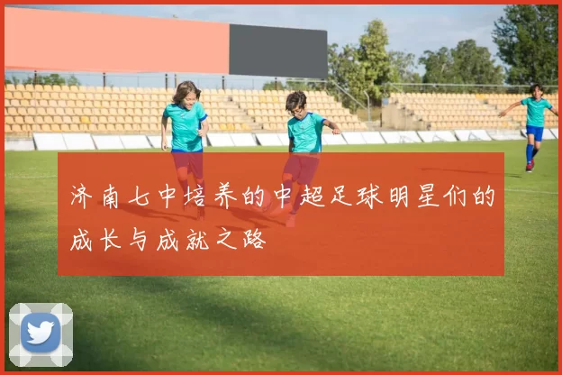 济南七中培养的中超足球明星们的成长与成就之路