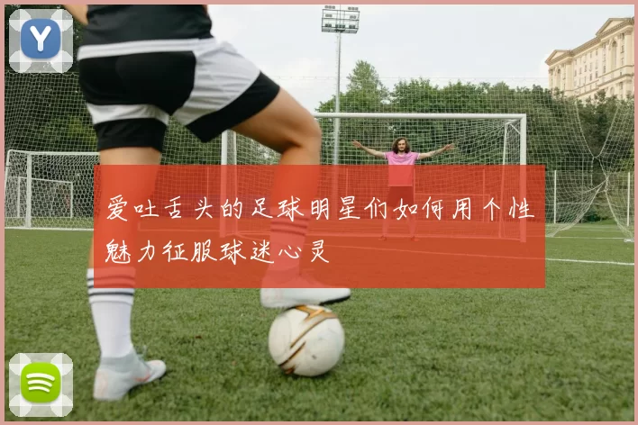 爱吐舌头的足球明星们如何用个性魅力征服球迷心灵