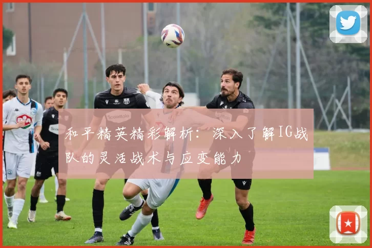 和平精英精彩解析：深入了解IG战队的灵活战术与应变能力