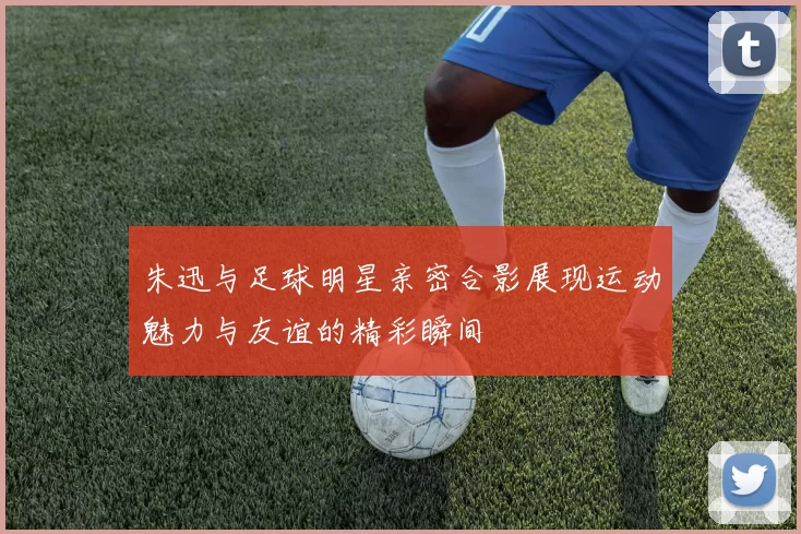 朱迅与足球明星亲密合影展现运动魅力与友谊的精彩瞬间