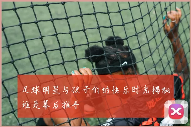 足球明星与孩子们的快乐时光揭秘谁是幕后推手