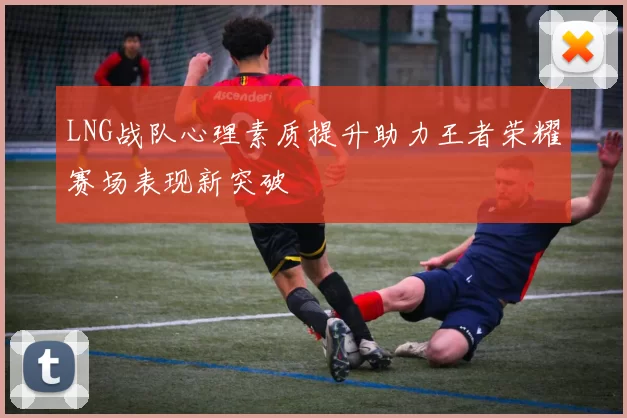 LNG战队心理素质提升助力王者荣耀赛场表现新突破