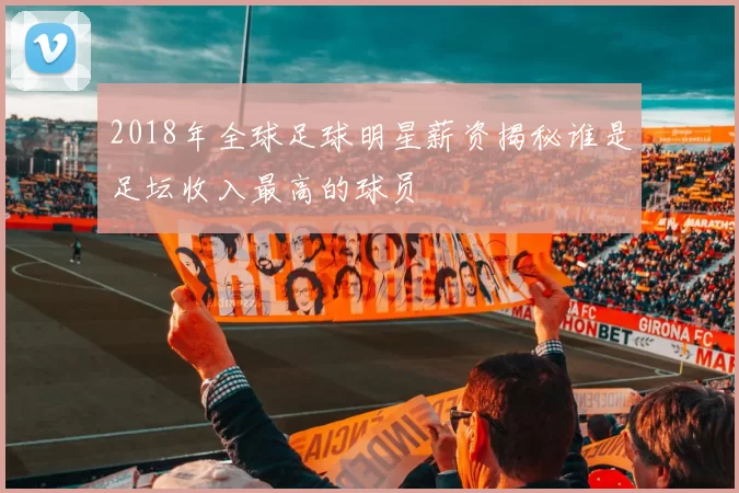 2018年全球足球明星薪资揭秘谁是足坛收入最高的球员