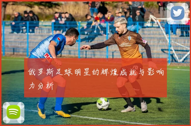 俄罗斯足球明星的辉煌成就与影响力分析