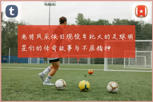 老将风采依旧现役年纪大的足球明星们的传奇故事与不屈精神