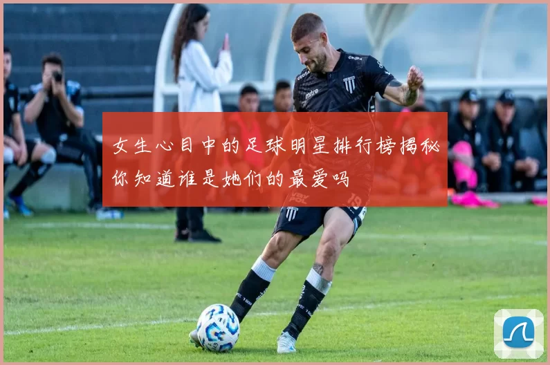 女生心目中的足球明星排行榜揭秘你知道谁是她们的最爱吗