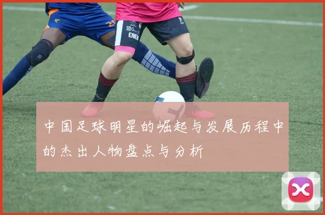 中国足球明星的崛起与发展历程中的杰出人物盘点与分析