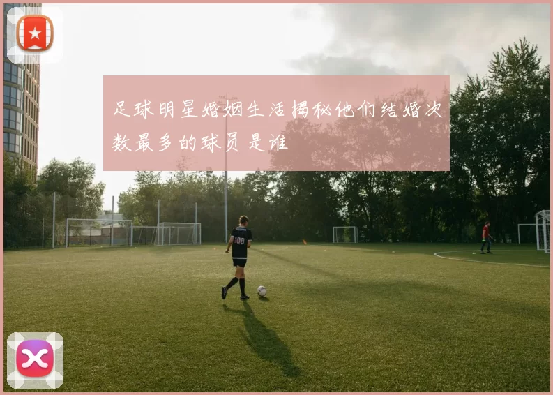 足球明星婚姻生活揭秘他们结婚次数最多的球员是谁