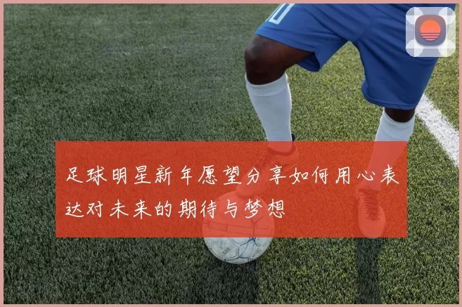 足球明星新年愿望分享如何用心表达对未来的期待与梦想