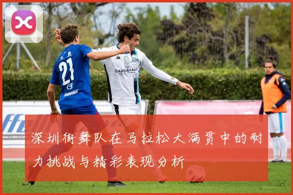 深圳街舞队在马拉松大满贯中的耐力挑战与精彩表现分析