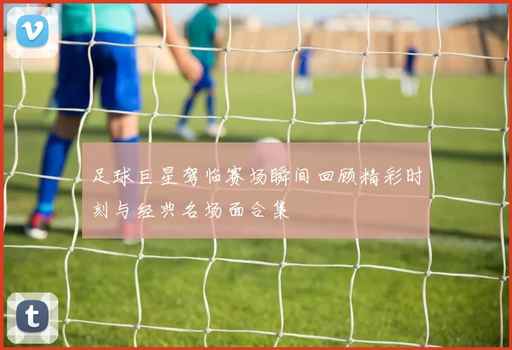 足球巨星驾临赛场瞬间回顾精彩时刻与经典名场面合集