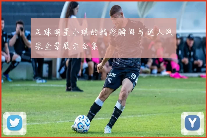 足球明星小琪的精彩瞬间与迷人风采全景展示合集