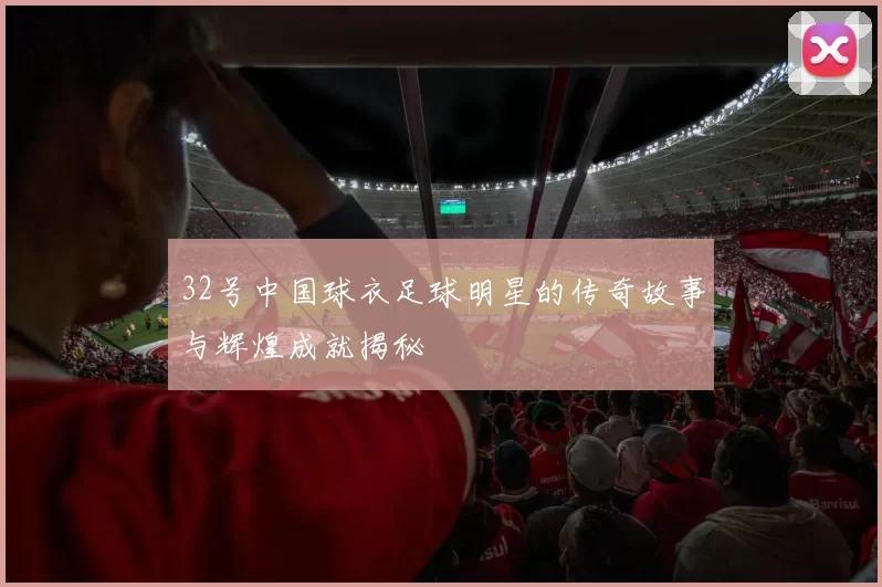 32号中国球衣足球明星的传奇故事与辉煌成就揭秘