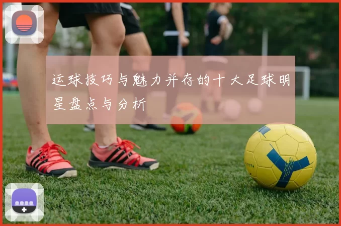运球技巧与魅力并存的十大足球明星盘点与分析