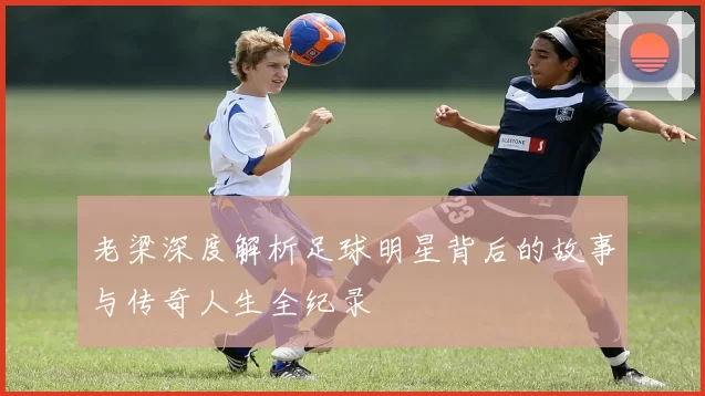 老梁深度解析足球明星背后的故事与传奇人生全纪录