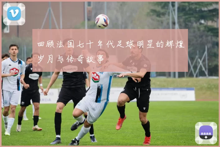 回顾法国七十年代足球明星的辉煌岁月与传奇故事