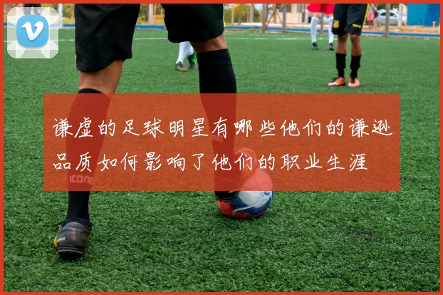 谦虚的足球明星有哪些他们的谦逊品质如何影响了他们的职业生涯