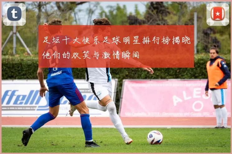 足坛十大快乐足球明星排行榜揭晓他们的欢笑与激情瞬间