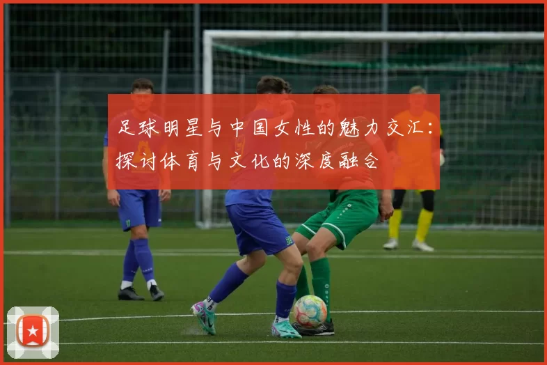 足球明星与中国女性的魅力交汇：探讨体育与文化的深度融合