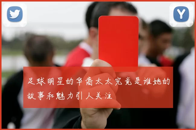 足球明星的华裔太太究竟是谁她的故事和魅力引人关注