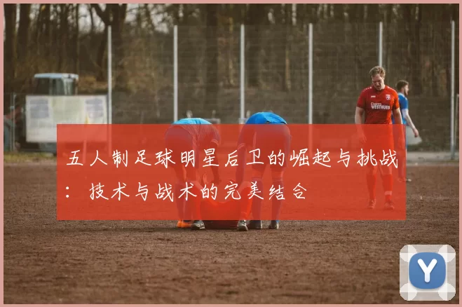 五人制足球明星后卫的崛起与挑战：技术与战术的完美结合