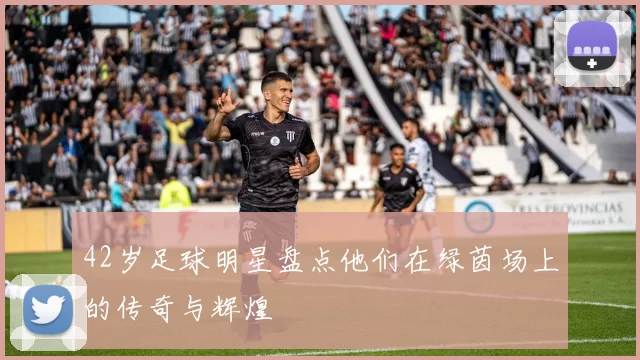 42岁足球明星盘点他们在绿茵场上的传奇与辉煌