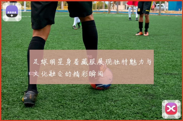 足球明星身着藏服展现独特魅力与文化融合的精彩瞬间